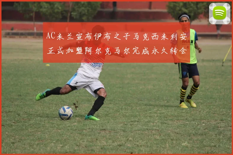 AC米兰宣布伊布之子马克西米利安正式加盟阿尔克马尔完成永久转会