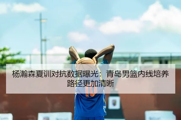 杨瀚森夏训对抗数据曝光：青岛男篮内线培养路径更加清晰